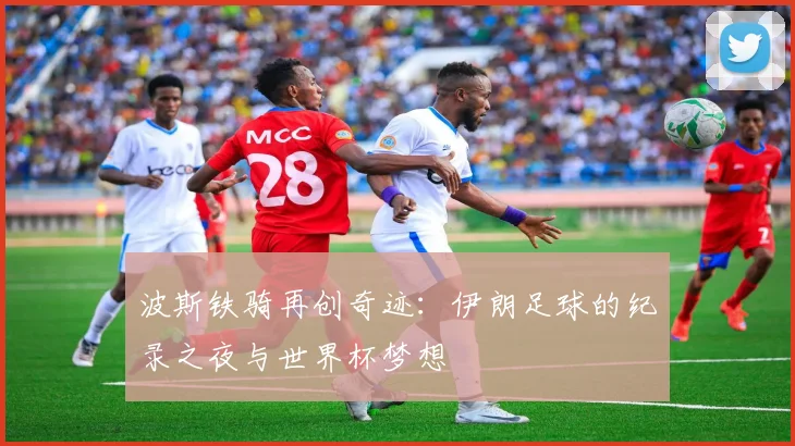波斯铁骑再创奇迹：伊朗足球的纪录之夜与世界杯梦想