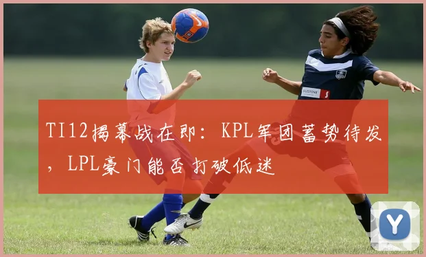 TI12揭幕战在即：KPL军团蓄势待发，LPL豪门能否打破低迷