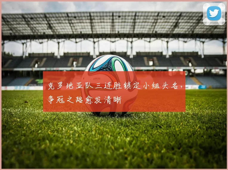 克罗地亚队三连胜锁定小组头名，争冠之路愈发清晰