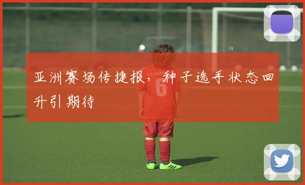 亚洲赛场传捷报，种子选手状态回升引期待