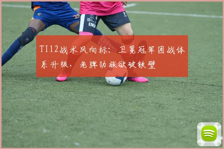 TI12战术风向标：卫冕冠军团战体系升级，老牌劲旅欲破铁壁