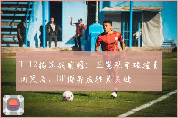 TI12揭幕战前瞻：卫冕冠军碰撞青训黑马，BP博弈成胜负关键