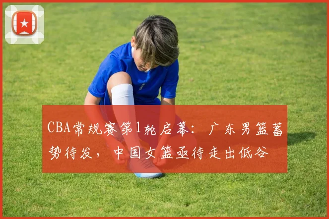 CBA常规赛第1轮启幕：广东男篮蓄势待发，中国女篮亟待走出低谷