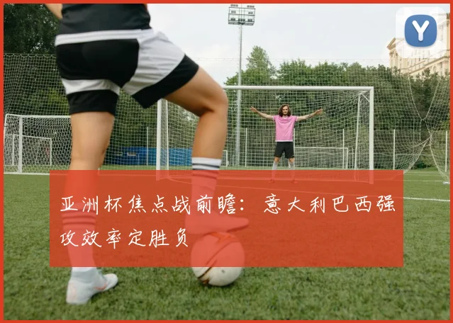 亚洲杯焦点战前瞻：意大利巴西强攻效率定胜负