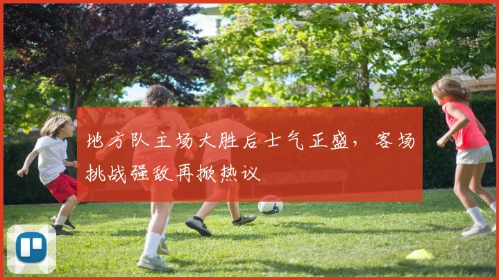 地方队主场大胜后士气正盛，客场挑战强敌再掀热议