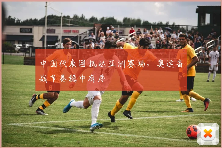 中国代表团抵达亚洲赛场，奥运备战节奏稳中有序