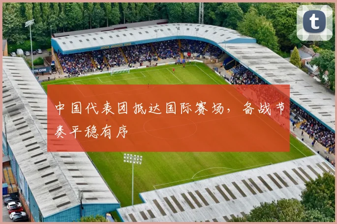 中国代表团抵达国际赛场，备战节奏平稳有序