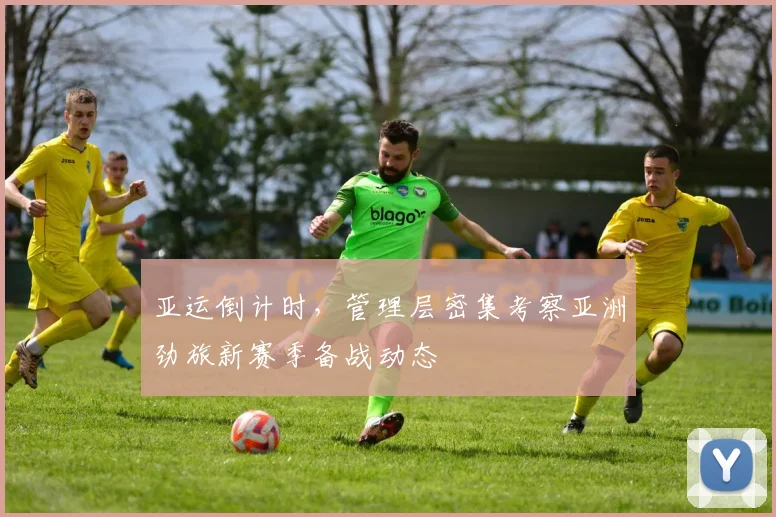 亚运倒计时，管理层密集考察亚洲劲旅新赛季备战动态