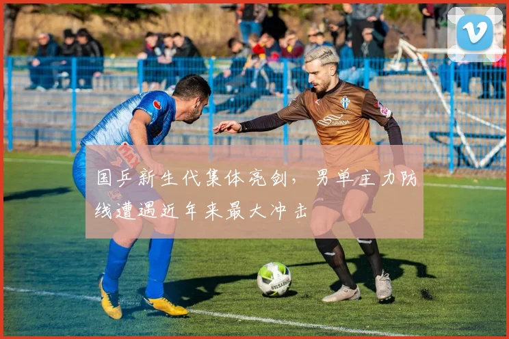 国乒新生代集体亮剑，男单主力防线遭遇近年来最大冲击