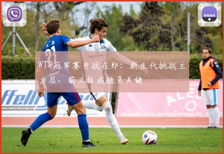 WTT冠军赛开战在即：新生代挑战主力层，前三板成胜负关键