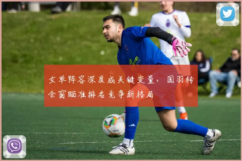 女单阵容深度成关键变量，国羽转会窗瞄准排名竞争新格局