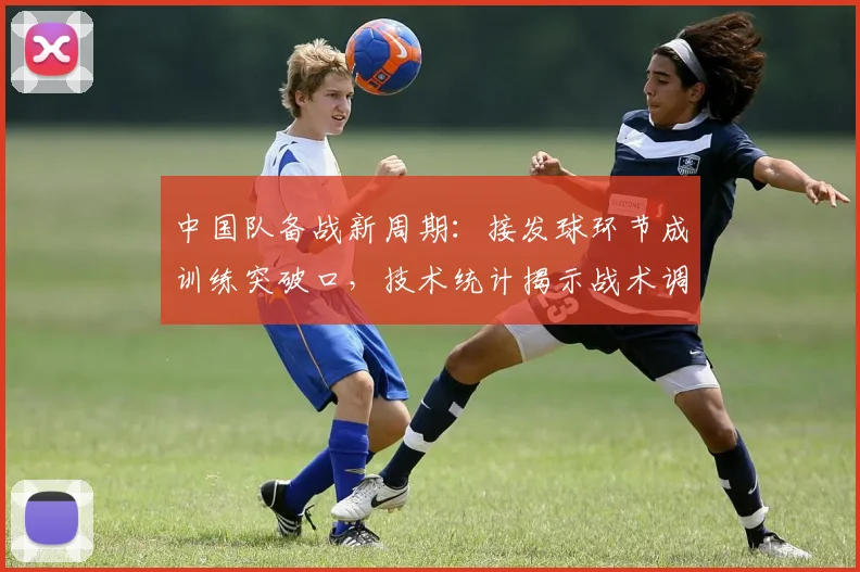 中国队备战新周期：接发球环节成训练突破口，技术统计揭示战术调整方向