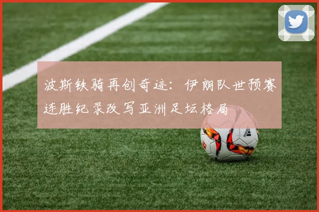 波斯铁骑再创奇迹：伊朗队世预赛连胜纪录改写亚洲足坛格局