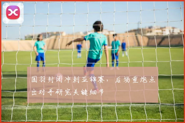 国羽封闭冲刺亚锦赛，后场重炮点出对手研究关键细节
