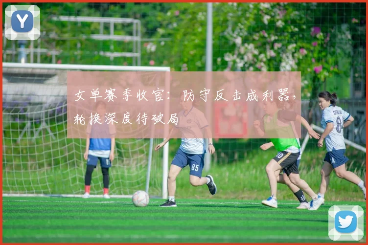 女单赛季收官：防守反击成利器，轮换深度待破局