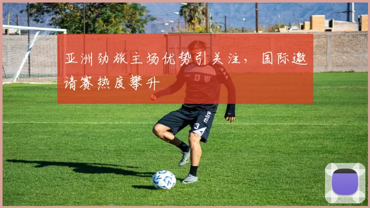 亚洲劲旅主场优势引关注，国际邀请赛热度攀升