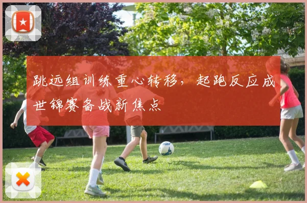 跳远组训练重心转移，起跑反应成世锦赛备战新焦点