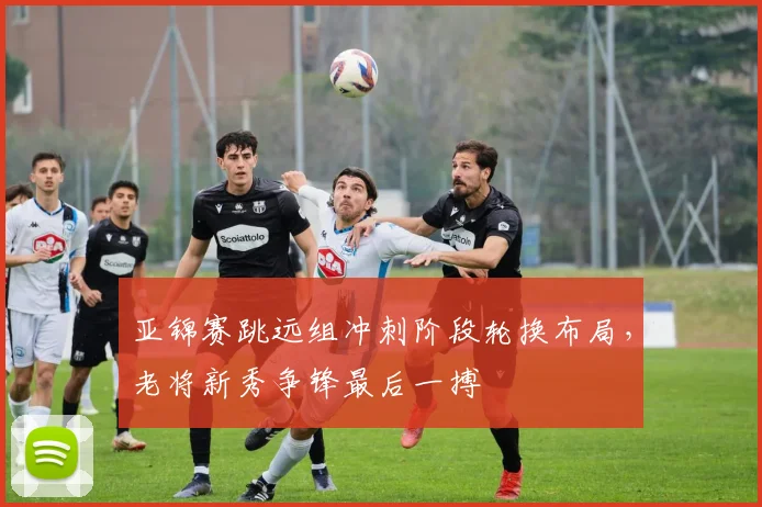亚锦赛跳远组冲刺阶段轮换布局，老将新秀争锋最后一搏