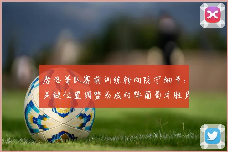 摩洛哥队赛前训练转向防守细节，关键位置调整或成对阵葡萄牙胜负手