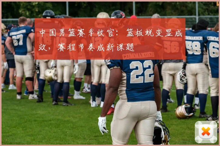 中国男篮赛季收官：篮板蜕变显成效，赛程节奏成新课题