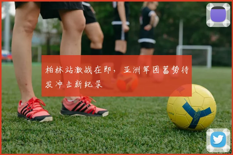 柏林站激战在即，亚洲军团蓄势待发冲击新纪录