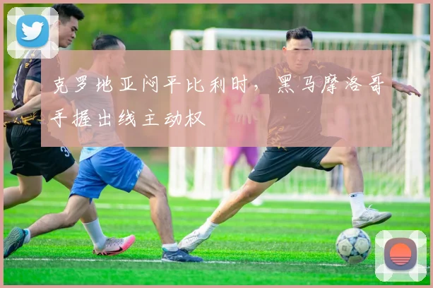 克罗地亚闷平比利时，黑马摩洛哥手握出线主动权