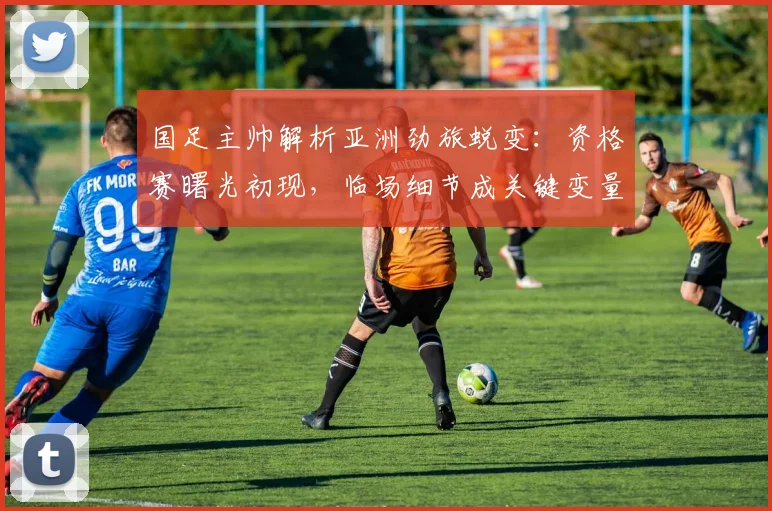 国足主帅解析亚洲劲旅蜕变：资格赛曙光初现，临场细节成关键变量