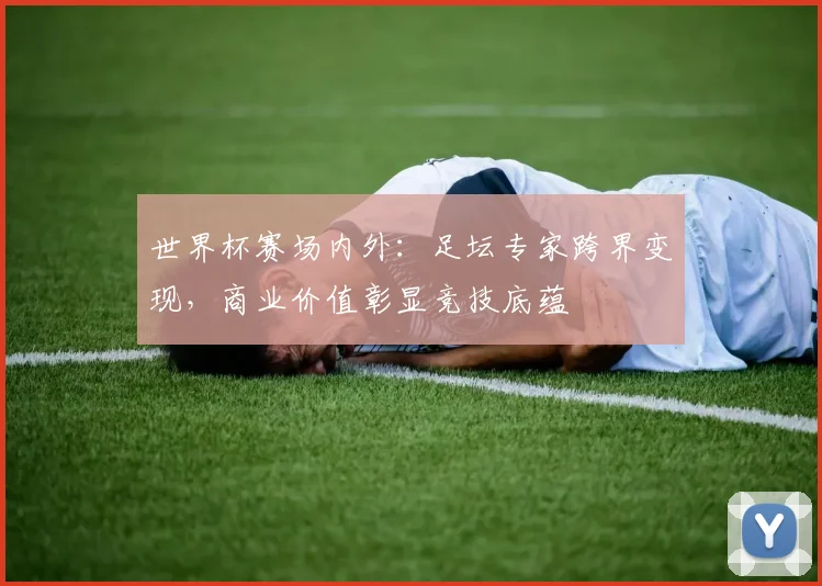 世界杯赛场内外：足坛专家跨界变现，商业价值彰显竞技底蕴