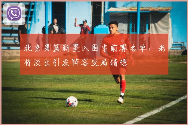 北京男篮新星入围季前赛名单，老将淡出引发阵容变局猜想