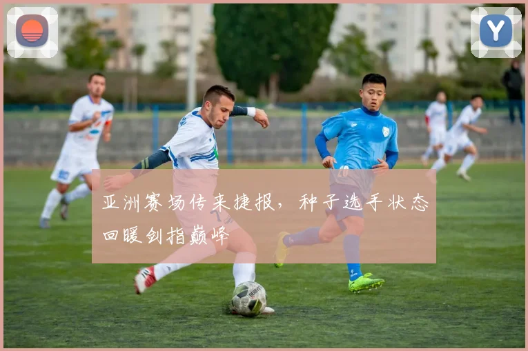 亚洲赛场传来捷报，种子选手状态回暖剑指巅峰