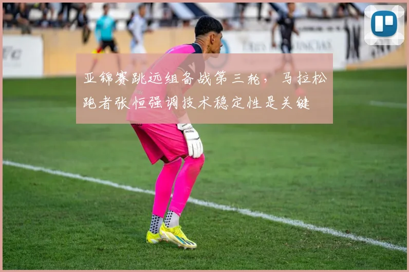 亚锦赛跳远组备战第三轮，马拉松跑者张恒强调技术稳定性是关键