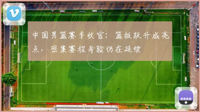 中国男篮赛季收官：篮板跃升成亮点，密集赛程考验仍在延续