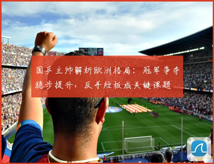 国乒主帅解析欧洲格局：冠军争夺稳步提升，反手短板成关键课题