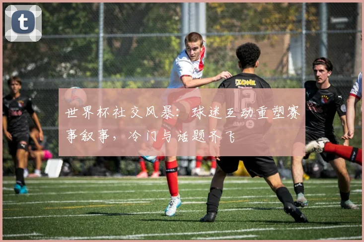 世界杯社交风暴：球迷互动重塑赛事叙事，冷门与话题齐飞