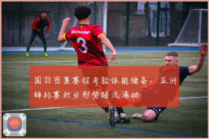 国羽密集赛程考验体能储备，亚洲锦标赛积分形势暗流涌动
