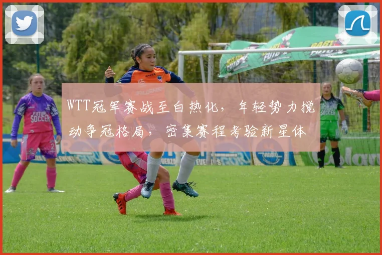 WTT冠军赛战至白热化，年轻势力搅动争冠格局，密集赛程考验新星体能