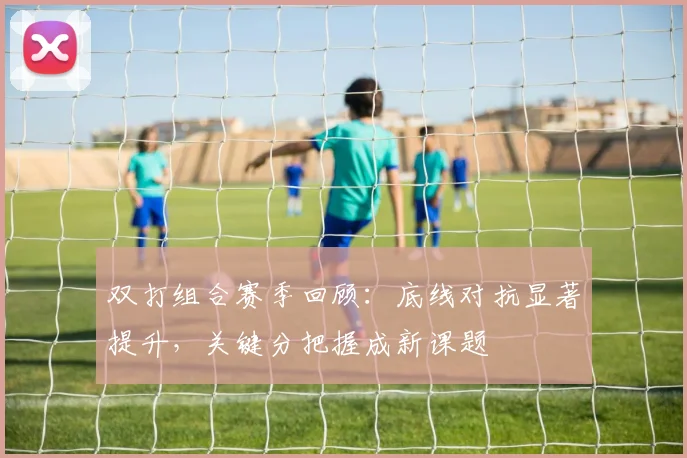 双打组合赛季回顾：底线对抗显著提升，关键分把握成新课题