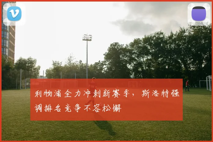 利物浦全力冲刺新赛季，斯洛特强调排名竞争不容松懈