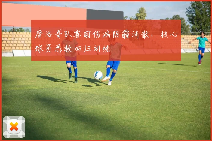 摩洛哥队赛前伤病阴霾消散，核心球员悉数回归训练