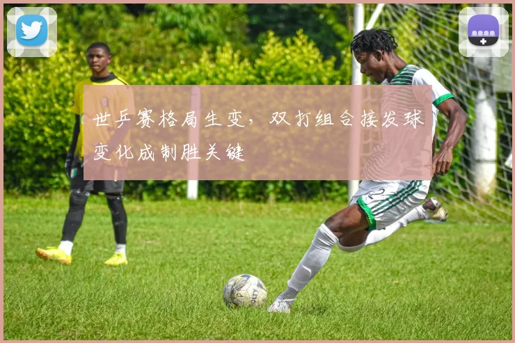 世乒赛格局生变，双打组合接发球变化成制胜关键
