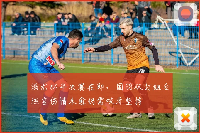汤尤杯半决赛在即，国羽双打组合坦言伤情未愈仍需咬牙坚持