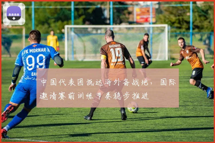 中国代表团抵达海外备战地，国际邀请赛前训练节奏稳步推进